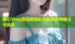 糖心Vlog唐伯虎精彩合集带你领略古今风采