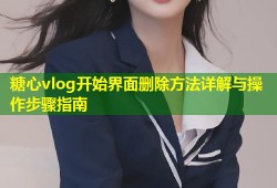 糖心vlog开始界面删除方法详解与操作步骤指南