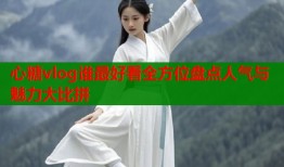 心糖vlog谁最好看全方位盘点人气与魅力大比拼