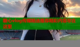 糖心vlog传媒精选推荐精彩内容尽在这里