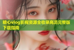糖心vlog影视资源全收录高清完整版下载指南