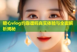 糖心vlog约靠谱吗真实体验与全面解析揭秘