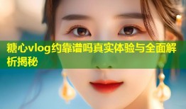 糖心vlog约靠谱吗真实体验与全面解析揭秘