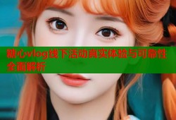 糖心vlog线下活动真实体验与可靠性全面解析