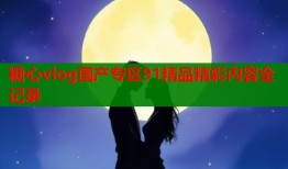 糖心vlog国产专区91精品精彩内容全记录