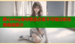 糖心vlog身材极品合集不可错过的完美曲线展示
