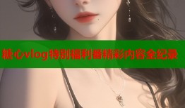 糖心vlog特别福利番精彩内容全纪录
