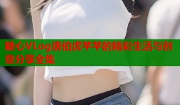 糖心VLog唐伯虎芊芊的精彩生活与创意分享全集
