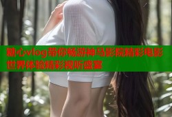 糖心vlog带你畅游神马影院精彩电影世界体验精彩视听盛宴