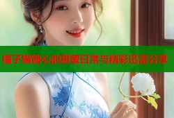 橘子猫糖心的甜蜜日常与精彩迅雷分享