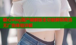 糖心vlog国产破解版全功能解锁高清无广告体验详解