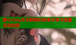 糖心vlog车友群精彩故事分享与温馨互动时刻