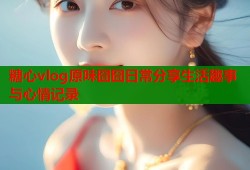 糖心vlog原味囧囧日常分享生活趣事与心情记录
