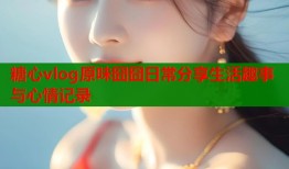 糖心vlog原味囧囧日常分享生活趣事与心情记录