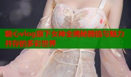 糖心vlog旗下女神全揭秘颜值与魅力并存的多彩世界