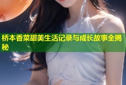 桥本香菜甜美生活记录与成长故事全揭秘
