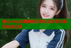 糖心vlog沈娜娜的日常生活分享与美好时光记录