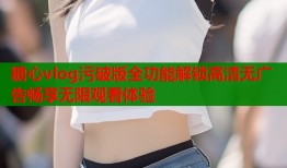 糖心vlog污破版全功能解锁高清无广告畅享无限观看体验