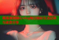 榴莲视频糖心vlog每日精彩生活记录与美食分享