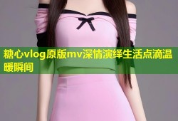 糖心vlog原版mv深情演绎生活点滴温暖瞬间