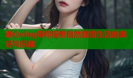 糖心vlog带你探索自然露营生活的美好与乐趣