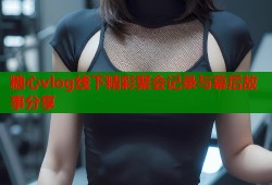 糖心vlog线下精彩聚会记录与幕后故事分享