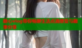 糖心vlog带你畅聊生活点滴感受与趣事分享