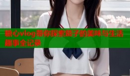 糖心vlog带你探索茄子的美味与生活趣事全记录