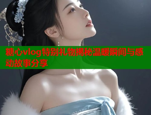 糖心vlog特别礼物揭秘温暖瞬间与感动故事分享