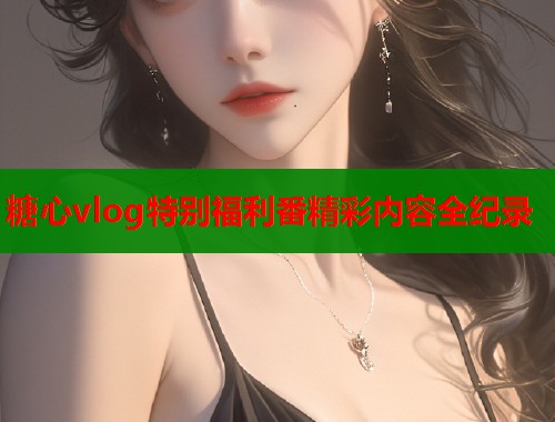 糖心vlog特别福利番精彩内容全纪录