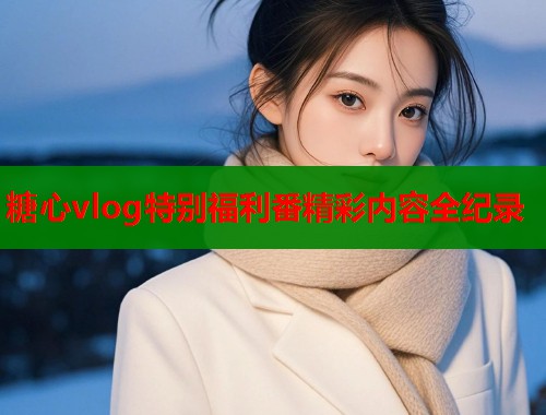 糖心vlog特别福利番精彩内容全纪录