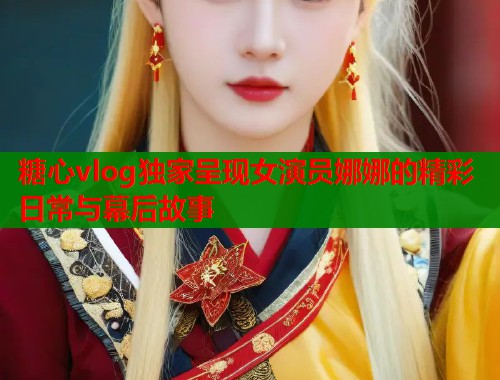 糖心vlog独家呈现女演员娜娜的精彩日常与幕后故事