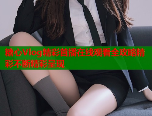 糖心Vlog精彩首播在线观看全攻略精彩不断精彩呈现