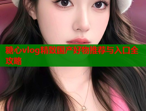 糖心vlog精致国产好物推荐与入口全攻略