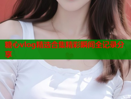 糖心vlog精选合集精彩瞬间全记录分享