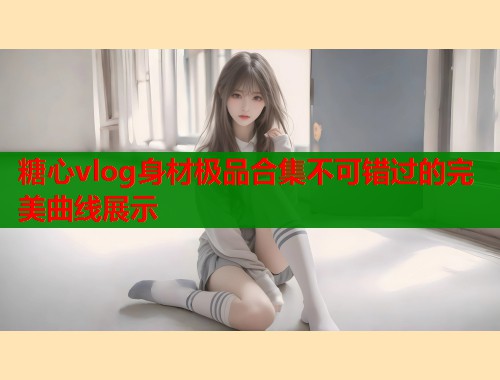 糖心vlog身材极品合集不可错过的完美曲线展示