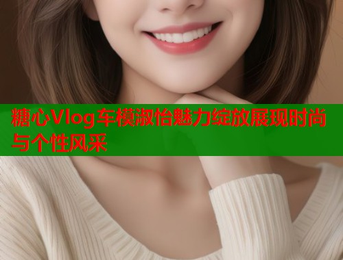 糖心Vlog车模淑怡魅力绽放展现时尚与个性风采