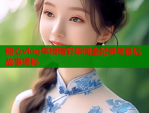 糖心vlog车模精彩瞬间全纪录与幕后故事揭秘