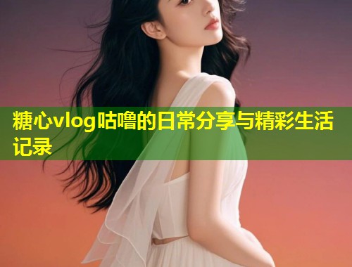 糖心vlog咕噜的日常分享与精彩生活记录