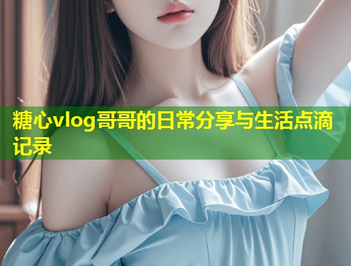 糖心vlog哥哥的日常分享与生活点滴记录