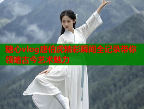 糖心vlog唐伯虎精彩瞬间全记录带你领略古今艺术魅力