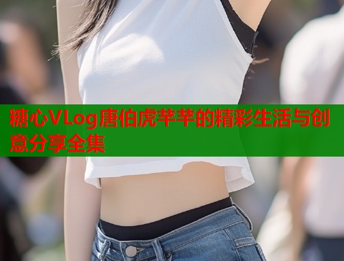 糖心VLog唐伯虎芊芊的精彩生活与创意分享全集