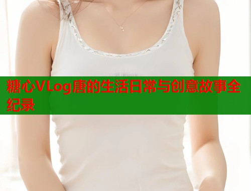 糖心VLog唐的生活日常与创意故事全纪录