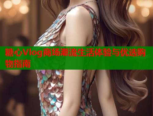 糖心Vlog商场潮流生活体验与优选购物指南