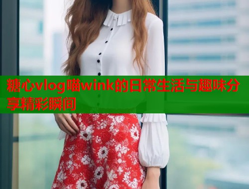 糖心vlog喵wink的日常生活与趣味分享精彩瞬间