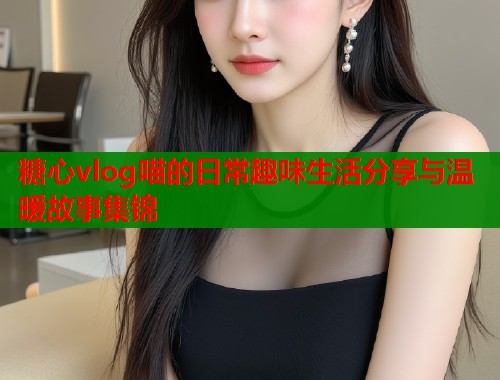 糖心vlog喵的日常趣味生活分享与温暖故事集锦