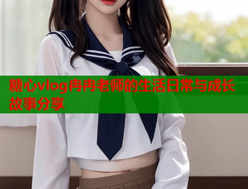 糖心vlog冉冉老师的生活日常与成长故事分享