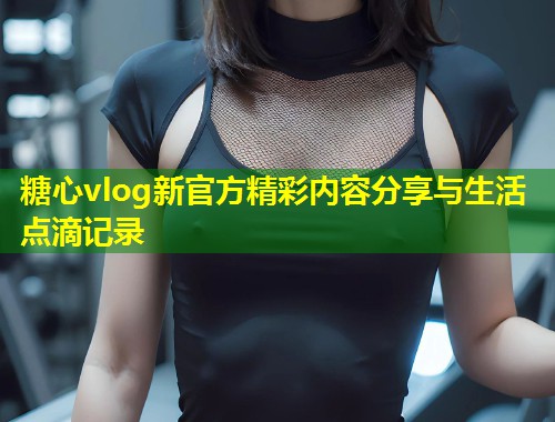 糖心vlog新官方精彩内容分享与生活点滴记录