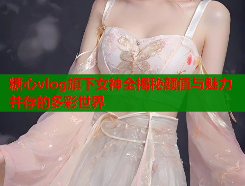糖心vlog旗下女神全揭秘颜值与魅力并存的多彩世界