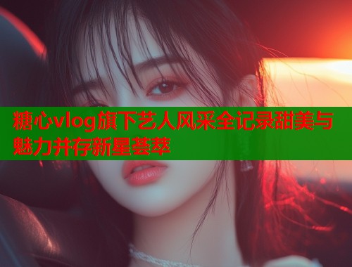 糖心vlog旗下艺人风采全记录甜美与魅力并存新星荟萃